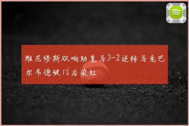 维尼修斯双响助皇马3-2逆转马竞巴尔韦德破门后染红