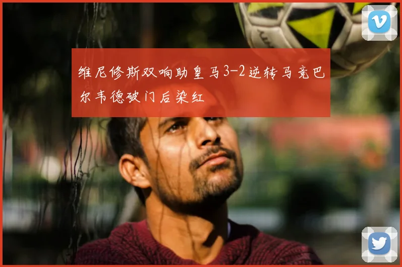 维尼修斯双响助皇马3-2逆转马竞巴尔韦德破门后染红