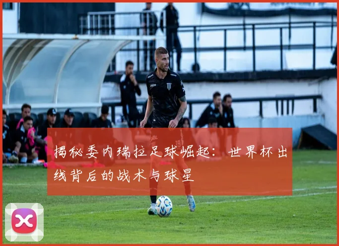 揭秘委内瑞拉足球崛起:世界杯出线背后的战术与球星