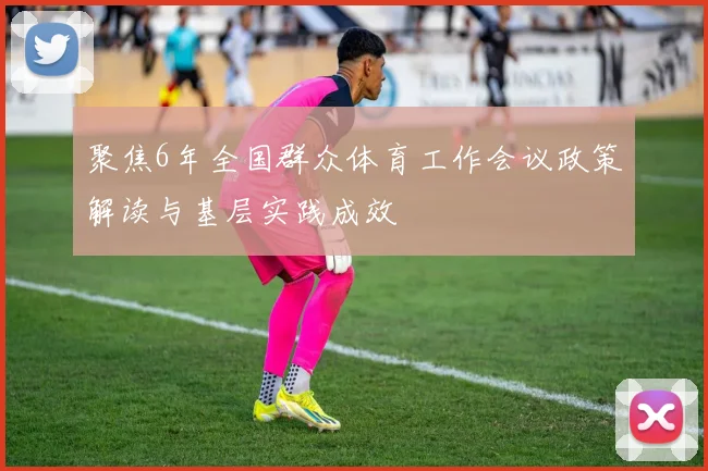 聚焦6年全国群众体育工作会议政策解读与基层实践成效